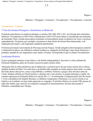 Matérias > Português > Literatura > Trovadorismo > Trovadorismo- Termos Usados na Produção Poética Medieval

                                                                        2_8



                                                                                                               Página 1

                                       Matérias > Português > Literatura > Trovadorismo > Trovadorismo - Conceito

Trovadorismo - Conceito
1ª Fase da Literatura Portuguesa (Anteclássica ou Medieval)
O período anteclássico ou medieval abrange os séculos XII, XIII, XIV e XV, envolvendo dois momentos
literários: Trovadorismo (1189-1418) e Humanismo (1418-1527) (este último é considerado um momento
de transição). Para o estudo dessa época costumam os historiadores tomar os gêneros em verso e em prosa
separadamente. Na poesia, por exemplo, encontram-se duas fontes de lirismo bem demarcadas: a de
inspiração provençal e a de inspiração espanhola (peninsular).
O lirismo provençal é proveniente de Provença (sul da França). Tendo atingido notável progresso material
e intelectual na época, sua influência cultural irradiou-se, chegando até Portugal, cujas raízes históricas o
prendem, quando do seu surgimento como nação, à França. Corresponde ao que se chama Trovadorismo.
Localização Histórica
O povo português pertence à raça latina e é da família indogermânica. Sua terra é a orla ocidental da
Península Hispânica, palco de invasões sucessivas pelos séculos afora.
Abstração feita às tribos primitivas que aí habitavam, o primeiro povo de que temos notícia são os iberos,
também fixados na Gália. Um outro povo, da família indo-européia ou ariana aparece mais tarde: os celtas.
Da fusão desses dois povos, nasce a raça híbrida, a celtibera. Fenícios e gregos, dois mil anos antes de
Cristo, fundam colônias no litoral lusitano e, durante sete a oito séculos, os gregos dominam a região. Os
romanos aparecem na Península Ibérica no século III a. C., só terminando a conquista pelos fins do século
I. Com a decadência do Império Romano, os bárbaros conquistam a Península, e os suevos fixam-se na
Galícia e na Lusitânia; só mais tarde aparecem os visigodos. O território ibérico, no século VIII, passou às
mãos dos árabes, que, terríveis na conquista e pregação do maometanismo, haviam atravessado o
Gibraltar, comandados por Tárique.




                                                                                                               Página 2

                                       Matérias > Português > Literatura > Trovadorismo > Trovadorismo - Conceito




 file:///C|/html_10emtudo/Literatura/html_literatura_total.htm (3 of 253) [05/10/2001 22:37:06]
 
