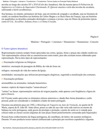 Matérias > Português > Literatura > Trovadorismo > Trovadorismo- Termos Usados na Produção Poética Medieval

novelas ao longo dos séculos XV e XVI (Ciclo dos Amadises). São da mesma época O Palmeirim da
Inglaterra e a Crônica do Imperador Clarimundo. D. Quixote encerra o ciclo das novelas de cavalaria,
satirizando o herói cavalheiresco.
Sua herança, no entanto, permanece até hoje, seja em trechos de congada e cavalhada, seja na literatura de
cordel, no nordeste brasileiro (as histórias de Carlos Magno e os Doze Pares de França), seja em histórias
em quadrinhos ou desenhos animados destinados a crianças e jovens, seja em filmes de pretensões épicas
como El Cid, Excalibur, Indiana Jones e a Última Cruzada.




                                                                                                               Página 6

                                            Matérias > Português > Literatura > Humanismo > Humanismo - Conceito

O Teatro (gênero dramático)
Representações teatrais sempre foram apreciadas nas cortes, igrejas, feiras e praças das cidades medievais.
Tais representações cênicas não se caracterizavam como teatro, pois não existiam textos elaborados para
representação. Havia dois tipos de representações:
a) Encenações religiosas ou litúrgicas:
mistérios: encenação de passagens da Bíblia, da vida de Jesus etc.
milagres: encenação da vida dos santos da Igreja.
moralidades: encenações que utilizavam personagens alegóricas, sugerindo a moralização dos costumes.
b) Encenações profanas:
arremedilhos ou arremedos: imitação humorística.
momos: espécie de improvisações "carnavalescas".
"sotties" ou farsas: representações satíricas de origem popular, onde aparece com freqüência a figura do
parvo (louco).
Gil Vicente soube aproveitar os elementos cênicos anteriores e, dando-lhes forma dramática e estilo
pessoal, pode ser considerado o verdadeiro criador do teatro português.
Encenou sua primeira peça em 1502, o Monólogo do Vaqueiro ou Auto da Visitação, no quarto de D.
Maria, esposa de D. João III. Antes disso, pouco se sabe de sua vida: teria sido ourives ou mestre da
balança na corte portuguesa, onde gozou de prestígio e proteção, a ponto de sentir-se à vontade para
criticar todas as classes sociais (algumas de suas peças foram posteriormente censuradas pela Inquisição).
Possuía bons conhecimentos da língua portuguesa, do castelhano, do latim e de assuntos teológicos.
Durante 34 anos produziu textos teatrais (influenciado a princípio por escritores espanhóis) e algumas


 file:///C|/html_10emtudo/Literatura/html_literatura_total.htm (30 of 253) [05/10/2001 22:37:07]
 