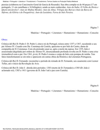 Matérias > Português > Literatura > Trovadorismo > Trovadorismo- Termos Usados na Produção Poética Medieval

poesias (colaborou no Cancioneiro Geral de Garcia de Resende). Sua obra compõe-se de 44 peças (17 em
português, 11 em castelhano e 16 bilíngües), sendo as mais conhecidas: Auto da Índia; O Velho da Horta e
Quem tem farelos?; Auto de Mofina Mendes; Auto da Alma; Trilogia das Barcas (Auto da Barca do
Inferno, da Glória e do Purgatório); Auto da Lusitânia; Farsa de Inês Pereira.




                                                                                                               Página 7

                                            Matérias > Português > Literatura > Humanismo > Humanismo - Conceito

Obras:
Crônica del-Rei D. Pedro I: D. Pedro I, oitavo rei de Portugal, reinou entre 1357 a 1367, sucedendo a seu
pai Afonso IV. Casado com Da. Constança de Castela, apaixona-se por Inês de Castro, dama de
companhia de D. Constança. Com ela pretende casar-se, após a morte da esposa. Em 1355, Inês é
assassinada (degolada) por ordem de Afonso IV, desencadeando profunda revolta em D. Pedro e uma crise
irremediável com o pai. Em 1361, já rei, D. Pedro I exuma o corpo de Inês com pompas de rainha. Tais
fatos transformaram-se em mito e aparecem em outras obras da História e da Literatura Portuguesa.
Crônica del-Rei D. Fernando: reconstitui o período do reinado de D. Fernando, seu casamento com Leonor
Telles, até o início da Revolução de Avis.
Crônica del-Rei D. João I: aborda dois períodos: 1383 (morte de D. Fernando) a 1385 (D. João é
aclamado rei); 1385 a 1411 (governo de D. João I até a paz com Castela).




                                                                                                               Página 8

                                            Matérias > Português > Literatura > Humanismo > Humanismo - Conceito




 file:///C|/html_10emtudo/Literatura/html_literatura_total.htm (31 of 253) [05/10/2001 22:37:07]
 