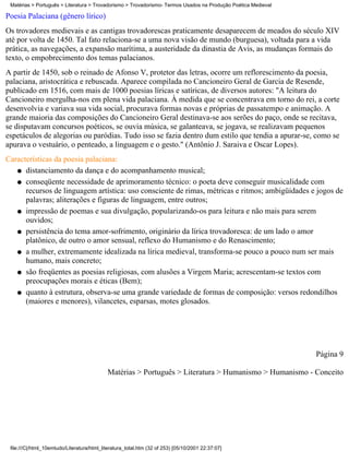 Matérias > Português > Literatura > Trovadorismo > Trovadorismo- Termos Usados na Produção Poética Medieval

Poesia Palaciana (gênero lírico)
Os trovadores medievais e as cantigas trovadorescas praticamente desaparecem de meados do século XIV
até por volta de 1450. Tal fato relaciona-se a uma nova visão de mundo (burguesa), voltada para a vida
prática, as navegações, a expansão marítima, a austeridade da dinastia de Avis, as mudanças formais do
texto, o empobrecimento dos temas palacianos.
A partir de 1450, sob o reinado de Afonso V, protetor das letras, ocorre um reflorescimento da poesia,
palaciana, aristocrática e rebuscada. Aparece compilada no Cancioneiro Geral de Garcia de Resende,
publicado em 1516, com mais de 1000 poesias líricas e satíricas, de diversos autores: "A leitura do
Cancioneiro mergulha-nos em plena vida palaciana. À medida que se concentrava em torno do rei, a corte
desenvolvia e variava sua vida social, procurava formas novas e próprias de passatempo e animação. A
grande maioria das composições do Cancioneiro Geral destinava-se aos serões do paço, onde se recitava,
se disputavam concursos poéticos, se ouvia música, se galanteava, se jogava, se realizavam pequenos
espetáculos de alegorias ou paródias. Tudo isso se fazia dentro dum estilo que tendia a apurar-se, como se
apurava o vestuário, o penteado, a linguagem e o gesto." (Antônio J. Saraiva e Oscar Lopes).
Características da poesia palaciana:
   q distanciamento da dança e do acompanhamento musical;

   q conseqüente necessidade de aprimoramento técnico: o poeta deve conseguir musicalidade com
      recursos de linguagem artística: uso consciente de rimas, métricas e ritmos; ambigüidades e jogos de
      palavras; aliterações e figuras de linguagem, entre outros;
   q impressão de poemas e sua divulgação, popularizando-os para leitura e não mais para serem
      ouvidos;
   q persistência do tema amor-sofrimento, originário da lírica trovadoresca: de um lado o amor
      platônico, de outro o amor sensual, reflexo do Humanismo e do Renascimento;
   q a mulher, extremamente idealizada na lírica medieval, transforma-se pouco a pouco num ser mais
      humano, mais concreto;
   q são freqüentes as poesias religiosas, com alusões a Virgem Maria; acrescentam-se textos com
      preocupações morais e éticas (Bem);
   q quanto à estrutura, observa-se uma grande variedade de formas de composição: versos redondilhos
      (maiores e menores), vilancetes, esparsas, motes glosados.




                                                                                                               Página 9

                                            Matérias > Português > Literatura > Humanismo > Humanismo - Conceito




 file:///C|/html_10emtudo/Literatura/html_literatura_total.htm (32 of 253) [05/10/2001 22:37:07]
 
