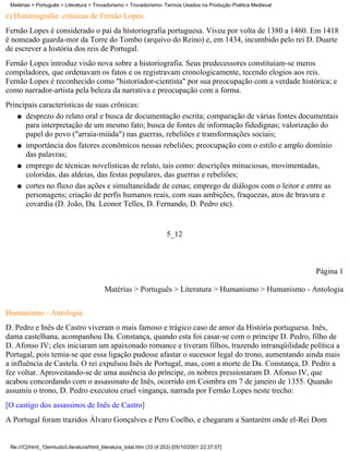 Matérias > Português > Literatura > Trovadorismo > Trovadorismo- Termos Usados na Produção Poética Medieval

c) Historiografia: crônicas de Fernão Lopes:
Fernão Lopes é considerado o pai da historiografia portuguesa. Viveu por volta de 1380 a 1460. Em 1418
é nomeado guarda-mor da Torre do Tombo (arquivo do Reino) e, em 1434, incumbido pelo rei D. Duarte
de escrever a história dos reis de Portugal.
Fernão Lopes introduz visão nova sobre a historiografia. Seus predecessores constituíam-se meros
compiladores, que ordenavam os fatos e os registravam cronologicamente, tecendo elogios aos reis.
Fernão Lopes é reconhecido como "historiador-cientista" por sua preocupação com a verdade histórica; e
como narrador-artista pela beleza da narrativa e preocupação com a forma.
Principais características de suas crônicas:
    q desprezo do relato oral e busca de documentação escrita; comparação de várias fontes documentais
      para interpretação de um mesmo fato; busca de fontes de informação fidedignas; valorização do
      papel do povo ("arraia-miúda") nas guerras, rebeliões e transformações sociais;
    q importância dos fatores econômicos nessas rebeliões; preocupação com o estilo e amplo domínio
      das palavras;
    q emprego de técnicas novelísticas de relato, tais como: descrições minuciosas, movimentadas,
      coloridas, das aldeias, das festas populares, das guerras e rebeliões;
    q cortes no fluxo das ações e simultaneidade de cenas; emprego de diálogos com o leitor e entre as
      personagens; criação de perfis humanos reais, com suas ambições, fraquezas, atos de bravura e
      covardia (D. João, Da. Leonor Telles, D. Fernando, D. Pedro etc).


                                                                       5_12



                                                                                                               Página 1

                                           Matérias > Português > Literatura > Humanismo > Humanismo - Antologia


Humanismo - Antologia
D. Pedro e Inês de Castro viveram o mais famoso e trágico caso de amor da História portuguesa. Inês,
dama castelhana, acompanhou Da. Constança, quando esta foi casar-se com o príncipe D. Pedro, filho de
D. Afonso IV; eles iniciaram um apaixonado romance e tiveram filhos, trazendo intranqüilidade política a
Portugal, pois temia-se que essa ligação pudesse afastar o sucessor legal do trono, aumentando ainda mais
a influência de Castela. O rei expulsou Inês de Portugal, mas, com a morte de Da. Constança, D. Pedro a
fez voltar. Aproveitando-se de uma ausência do príncipe, os nobres pressionaram D. Afonso IV, que
acabou concordando com o assassinato de Inês, ocorrido em Coimbra em 7 de janeiro de 1355. Quando
assumiu o trono, D. Pedro executou cruel vingança, narrada por Fernão Lopes neste trecho:
[O castigo dos assassinos de Inês de Castro]
A Portugal foram trazidos Álvaro Gonçalves e Pero Coelho, e chegaram a Santarém onde el-Rei Dom


 file:///C|/html_10emtudo/Literatura/html_literatura_total.htm (33 of 253) [05/10/2001 22:37:07]
 