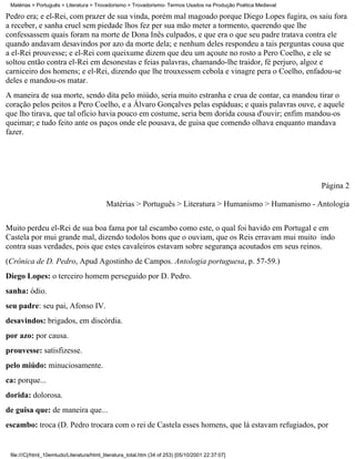 Matérias > Português > Literatura > Trovadorismo > Trovadorismo- Termos Usados na Produção Poética Medieval

Pedro era; e el-Rei, com prazer de sua vinda, porém mal magoado porque Diego Lopes fugira, os saiu fora
a receber, e sanha cruel sem piedade lhos fez per sua mão meter a tormento, querendo que lhe
confessassem quais foram na morte de Dona Inês culpados, e que era o que seu padre tratava contra ele
quando andavam desavindos por azo da morte dela; e nenhum deles respondeu a tais perguntas cousa que
a el-Rei prouvesse; e el-Rei com queixume dizem que deu um açoute no rosto a Pero Coelho, e ele se
soltou então contra el-Rei em desonestas e feias palavras, chamando-lhe traidor, fé perjuro, algoz e
carniceiro dos homens; e el-Rei, dizendo que lhe trouxessem cebola e vinagre pera o Coelho, enfadou-se
deles e mandou-os matar.
A maneira de sua morte, sendo dita pelo miúdo, seria muito estranha e crua de contar, ca mandou tirar o
coração pelos peitos a Pero Coelho, e a Álvaro Gonçalves pelas espáduas; e quais palavras ouve, e aquele
que lho tirava, que tal ofício havia pouco em costume, seria bem dorida cousa d'ouvir; enfim mandou-os
queimar; e tudo feito ante os paços onde ele pousava, de guisa que comendo olhava enquanto mandava
fazer.




                                                                                                               Página 2

                                           Matérias > Português > Literatura > Humanismo > Humanismo - Antologia

Muito perdeu el-Rei de sua boa fama por tal escambo como este, o qual foi havido em Portugal e em
Castela por mui grande mal, dizendo todolos bons que o ouviam, que os Reis erravam mui muito indo
contra suas verdades, pois que estes cavaleiros estavam sobre segurança acoutados em seus reinos.
(Crônica de D. Pedro, Apud Agostinho de Campos. Antologia portuguesa, p. 57-59.)
Diego Lopes: o terceiro homem perseguido por D. Pedro.
sanha: ódio.
seu padre: seu pai, Afonso IV.
desavindos: brigados, em discórdia.
por azo: por causa.
prouvesse: satisfizesse.
pelo miúdo: minuciosamente.
ca: porque...
dorida: dolorosa.
de guisa que: de maneira que...
escambo: troca (D. Pedro trocara com o rei de Castela esses homens, que lá estavam refugiados, por


 file:///C|/html_10emtudo/Literatura/html_literatura_total.htm (34 of 253) [05/10/2001 22:37:07]
 