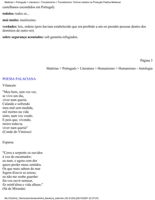 Matérias > Português > Literatura > Trovadorismo > Trovadorismo- Termos Usados na Produção Poética Medieval

castelhanos escondidos em Portugal).
todolos: todos os...
mui muito: muitíssimo.
verdades: leis, ordens (pois haviam estabelecido que era proibido a um rei prender pessoas dentro dos
domínios de outro rei).
sobre segurança acoutados: sob garantia refugiados.




                                                                                                               Página 3

                                           Matérias > Português > Literatura > Humanismo > Humanismo - Antologia

POESIA PALACIANA
Vilancete
"Meu bem, sem vos ver,
se vivo um dia,
viver nam queria.
Calando e sofrendo
meu mal sem medida,
mil mortes na vida
sinto, nam vos vendo.
E pois que, vivendo,
moiro todavia,
viver nam queria"
(Conde do Vimioso)

Esparsa

"Cerra a serpente os ouvidos
à voz do encantador;
eu nam, e agora com dor
quero perder meus sentidos.
Os que mais sabem do mar
fogem d'ouvir as sereas;
eu não me soube guardar:
fui-vos ouvir nomear,
fiz minh'alma e vida alheas."
(Sá de Miranda)

 file:///C|/html_10emtudo/Literatura/html_literatura_total.htm (35 of 253) [05/10/2001 22:37:07]
 