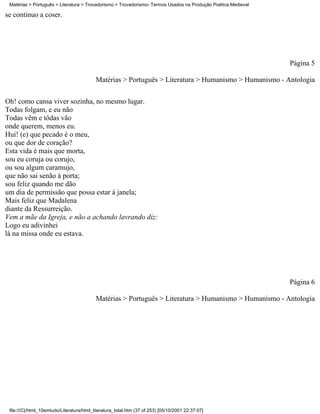 Matérias > Português > Literatura > Trovadorismo > Trovadorismo- Termos Usados na Produção Poética Medieval

se continuo a coser.




                                                                                                               Página 5

                                           Matérias > Português > Literatura > Humanismo > Humanismo - Antologia

Oh! como cansa viver sozinha, no mesmo lugar.
Todas folgam, e eu não
Todas vêm e tôdas vão
onde querem, menos eu.
Hui! (e) que pecado é o meu,
ou que dor de coração?
Esta vida é mais que morta,
sou eu coruja ou corujo,
ou sou algum caramujo,
que não sai senão à porta;
sou feliz quando me dão
um dia de permissão que possa estar à janela;
Mais feliz que Madalena
diante da Ressurreição.
Vem a mãe da Igreja, e não a achando lavrando diz:
Logo eu adivinhei
lá na missa onde eu estava.




                                                                                                               Página 6

                                           Matérias > Português > Literatura > Humanismo > Humanismo - Antologia




 file:///C|/html_10emtudo/Literatura/html_literatura_total.htm (37 of 253) [05/10/2001 22:37:07]
 