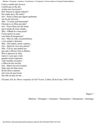 Matérias > Português > Literatura > Trovadorismo > Trovadorismo- Termos Usados na Produção Poética Medieval

Como a minha Inês lavrava
a tarefa que eu lhe dei.
Acaba esse travesseiro!
Hui! Nasceu-te algum unheiro?
Ou cuidas que é dia santo?
Inês - Praza a Deus que algum quebranto
me tire do cativeiro.
Mãe - Tu estás mal-humorada?
Choram-te os filhos por pão?
Inês - Possa Deus me dar razão,
que é tempo de estar casada...
Mãe - Olhade lá o mau pesar!
Como queres tu casar
com fama de preguiçosa?
Inês - Mas eu, mãe, sou prestimosa,
e vós sempre a demorar.
Mãe - Ora espera, assim vejamos...
Inês - Quem já visse êsse prazer!
Mãe - Cal'-te, que poderá ser,
que ante a Páscoa vêm os Ramos.
Não te apresses tu, Inês,
maior é o ano que o mês:
quando menos esperares,
virão maridos aos pares
e filhos de três em três.
Inês - Quero-me ora levantar;
folgo mais de falar nisso;
dê-me Deus o paraíso
mil vezes do que lavrar.
Isto não sei que me faz...
(Vicente, Gil. In: Obras completas de Gil Vicente. Lisboa, Sá da Costa, 1942-1944)




                                                                                                               Página 7

                                           Matérias > Português > Literatura > Humanismo > Humanismo - Antologia




 file:///C|/html_10emtudo/Literatura/html_literatura_total.htm (38 of 253) [05/10/2001 22:37:07]
 