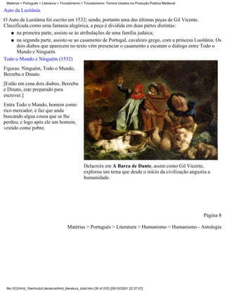 Matérias > Português > Literatura > Trovadorismo > Trovadorismo- Termos Usados na Produção Poética Medieval

Auto da Lusitânia
O Auto da Lusitânia foi escrito em 1532; sendo, portanto uma das últimas peças de Gil Vicente.
Classificada como uma fantasia alegórica, a peça é dividida em duas partes distintas:
   q na primeira parte, assiste-se às atribulações de uma família judaica;

   q na segunda parte, assiste-se ao casamento de Portugal, cavaleiro grego, com a princesa Lusitânia. Os
      dois diabos que aparecem no texto vêm presenciar o casamento e escutam o diálogo entre Todo o
      Mundo e Ninguém.
Todo o Mundo e Ninguém (1532)
Figuras: Ninguém, Todo o Mundo,
Berzebu e Dinato.
[Estão em cena dois diabos, Berzebu
e Dinato, este preparado para
escrever.]
Entra Todo o Mundo, homem como
rico mercador, e faz que anda
buscando algua cousa que se lhe
perdeu; e logo após ele um homem,
vestido como pobre.




                                                      Delacroix em A Barca de Dante, assim como Gil Vicente,
                                                      explorou um tema que desde o início da civilização angustia a
                                                      humanidade.




                                                                                                               Página 8

                                           Matérias > Português > Literatura > Humanismo > Humanismo - Antologia




 file:///C|/html_10emtudo/Literatura/html_literatura_total.htm (39 of 253) [05/10/2001 22:37:07]
 