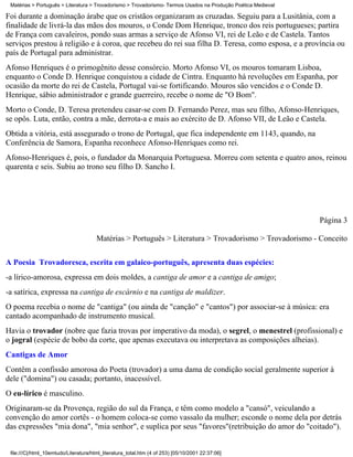 Matérias > Português > Literatura > Trovadorismo > Trovadorismo- Termos Usados na Produção Poética Medieval

Foi durante a dominação árabe que os cristãos organizaram as cruzadas. Seguiu para a Lusitânia, com a
finalidade de livrá-la das mãos dos mouros, o Conde Dom Henrique, tronco dos reis portugueses; partira
de França com cavaleiros, pondo suas armas a serviço de Afonso VI, rei de Leão e de Castela. Tantos
serviços prestou à religião e à coroa, que recebeu do rei sua filha D. Teresa, como esposa, e a província ou
país de Portugal para administrar.
Afonso Henriques é o primogênito desse consórcio. Morto Afonso VI, os mouros tomaram Lisboa,
enquanto o Conde D. Henrique conquistou a cidade de Cintra. Enquanto há revoluções em Espanha, por
ocasião da morte do rei de Castela, Portugal vai-se fortificando. Mouros são vencidos e o Conde D.
Henrique, sábio administrador e grande guerreiro, recebe o nome de "O Bom".
Morto o Conde, D. Teresa pretendeu casar-se com D. Fernando Perez, mas seu filho, Afonso-Henriques,
se opôs. Luta, então, contra a mãe, derrota-a e mais ao exército de D. Afonso VII, de Leão e Castela.
Obtida a vitória, está assegurado o trono de Portugal, que fica independente em 1143, quando, na
Conferência de Samora, Espanha reconhece Afonso-Henriques como rei.
Afonso-Henriques é, pois, o fundador da Monarquia Portuguesa. Morreu com setenta e quatro anos, reinou
quarenta e seis. Subiu ao trono seu filho D. Sancho I.




                                                                                                               Página 3

                                       Matérias > Português > Literatura > Trovadorismo > Trovadorismo - Conceito


A Poesia Trovadoresca, escrita em galaico-português, apresenta duas espécies:
-a lírico-amorosa, expressa em dois moldes, a cantiga de amor e a cantiga de amigo;
-a satírica, expressa na cantiga de escárnio e na cantiga de maldizer.
O poema recebia o nome de "cantiga" (ou ainda de "canção" e "cantos") por associar-se à música: era
cantado acompanhado de instrumento musical.
Havia o trovador (nobre que fazia trovas por imperativo da moda), o segrel, o menestrel (profissional) e
o jogral (espécie de bobo da corte, que apenas executava ou interpretava as composições alheias).
Cantigas de Amor
Contêm a confissão amorosa do Poeta (trovador) a uma dama de condição social geralmente superior à
dele ("domina") ou casada; portanto, inacessível.
O eu-lírico é masculino.
Originaram-se da Provença, região do sul da França, e têm como modelo a "cansó", veiculando a
convenção do amor cortês - o homem coloca-se como vassalo da mulher; esconde o nome dela por detrás
das expressões "mia dona", "mia senhor", e suplica por seus "favores"(retribuição do amor do "coitado").


 file:///C|/html_10emtudo/Literatura/html_literatura_total.htm (4 of 253) [05/10/2001 22:37:06]
 