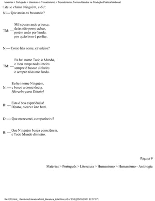 Matérias > Português > Literatura > Trovadorismo > Trovadorismo- Termos Usados na Produção Poética Medieval

Este se chama Ninguém, e diz:
N: Que andas tu buscando?


      Mil cousas ando a busca;
      delas não posso achar,
TM: 
      porém ando porfiando,
      por quão bom é porfiar.


N: Como hás nome, cavaleiro?


      Eu hei nome Todo o Mundo,
      e meu tempo todo inteiro
TM: 
      sempre é buscar dinheiro
      e sempre nisto me fundo.


     Eu hei nome Ninguém,
N:  e busco a consciência.
     [Berzebu para Dinato]


       Esta é boa experiência!
B: 
       Dinato, escreve isto bem.


D:  Que escreverei, companheiro?


       Que Ninguém busca consciência,
B: 
       e Todo Mundo dinheiro.




                                                                                                               Página 9

                                           Matérias > Português > Literatura > Humanismo > Humanismo - Antologia




 file:///C|/html_10emtudo/Literatura/html_literatura_total.htm (40 of 253) [05/10/2001 22:37:07]
 