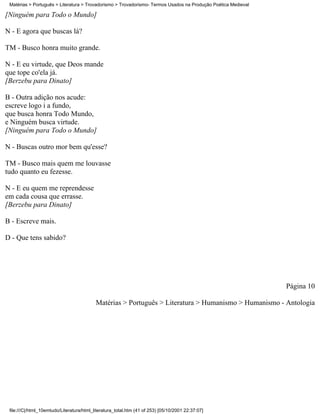 Matérias > Português > Literatura > Trovadorismo > Trovadorismo- Termos Usados na Produção Poética Medieval

[Ninguém para Todo o Mundo]

N - E agora que buscas lá?

TM - Busco honra muito grande.

N - E eu virtude, que Deos mande
que tope co'ela já.
[Berzebu para Dinato]

B - Outra adição nos acude:
escreve logo i a fundo,
que busca honra Todo Mundo,
e Ninguém busca virtude.
[Ninguém para Todo o Mundo]

N - Buscas outro mor bem qu'esse?

TM - Busco mais quem me louvasse
tudo quanto eu fezesse.

N - E eu quem me reprendesse
em cada cousa que errasse.
[Berzebu para Dinato]

B - Escreve mais.

D - Que tens sabido?




                                                                                                               Página 10

                                           Matérias > Português > Literatura > Humanismo > Humanismo - Antologia




 file:///C|/html_10emtudo/Literatura/html_literatura_total.htm (41 of 253) [05/10/2001 22:37:07]
 