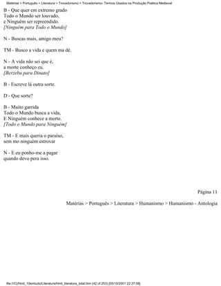 Matérias > Português > Literatura > Trovadorismo > Trovadorismo- Termos Usados na Produção Poética Medieval

B - Que quer em extremo grado
Todo o Mundo ser louvado,
e Ninguém ser repreendido.
[Ninguém para Todo o Mundo]

N - Buscas mais, amigo meu?

TM - Busco a vida e quem ma dê.

N - A vida não sei que é,
a morte conheço eu.
[Berzebu para Dinato]

B - Escreve lá outra sorte.

D - Que sorte?

B - Muito garrida
Todo o Mundo busca a vida,
E Ninguém conhece a morte.
[Todo o Mundo para Ninguém]

TM - E mais queria o paraíso,
sem mo ninguém estrovar

N - E eu ponho-me a pagar
quando devo pera isso.




                                                                                                               Página 11

                                           Matérias > Português > Literatura > Humanismo > Humanismo - Antologia




 file:///C|/html_10emtudo/Literatura/html_literatura_total.htm (42 of 253) [05/10/2001 22:37:08]
 
