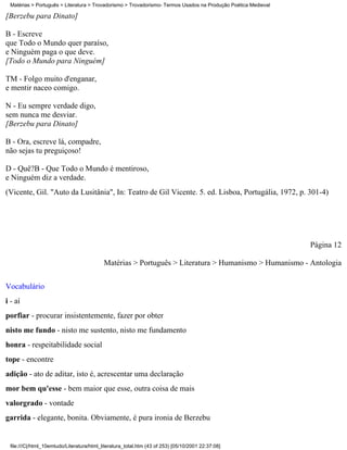 Matérias > Português > Literatura > Trovadorismo > Trovadorismo- Termos Usados na Produção Poética Medieval

[Berzebu para Dinato]

B - Escreve
que Todo o Mundo quer paraíso,
e Ninguém paga o que deve.
[Todo o Mundo para Ninguém]

TM - Folgo muito d'enganar,
e mentir naceo comigo.

N - Eu sempre verdade digo,
sem nunca me desviar.
[Berzebu para Dinato]

B - Ora, escreve lá, compadre,
não sejas tu preguiçoso!

D - Quê?B - Que Todo o Mundo é mentiroso,
e Ninguém diz a verdade.
(Vicente, Gil. "Auto da Lusitânia", In: Teatro de Gil Vicente. 5. ed. Lisboa, Portugália, 1972, p. 301-4)




                                                                                                               Página 12

                                           Matérias > Português > Literatura > Humanismo > Humanismo - Antologia


Vocabulário
i - aí
porfiar - procurar insistentemente, fazer por obter
nisto me fundo - nisto me sustento, nisto me fundamento
honra - respeitabilidade social
tope - encontre
adição - ato de aditar, isto é, acrescentar uma declaração
mor bem qu'esse - bem maior que esse, outra coisa de mais
valorgrado - vontade
garrida - elegante, bonita. Obviamente, é pura ironia de Berzebu


 file:///C|/html_10emtudo/Literatura/html_literatura_total.htm (43 of 253) [05/10/2001 22:37:08]
 
