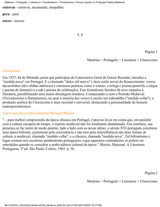 Matérias > Português > Literatura > Trovadorismo > Trovadorismo- Termos Usados na Produção Poética Medieval

estrovar - estorvar, incomodar, atrapalhar
pera - para
naceo - nasceu


                                                                        6_4



                                                                                                                       Página 1

                                                                                 Matérias > Português > Literatura > Classicismo

Classicismo
Em 1527, Sá de Miranda, poeta que participou do Cancioneiro Geral de Garcia Resende, introduz a
"medida-nova" em Portugal. É o chamado "dolce stil nuovo" ( doce estilo novo) do Renascimento: versos
decassílabos (dez sílabas métricas) e estruturas poéticas como o soneto, a écloga ( poema pastoril), a elegia
( poema de lamento) e a ode ( poema de celebração). Este formalismo literário dá novo impulso à
literatura, possibilitando uma maior abordagem temática. Comparando-o com o Período Medieval
(Trovadorismo e Humanismo), no qual a maioria dos versos é escrito em redondilha ("medida-velha"), a
produção poética do Classicismo é mais racional e universal, destacando a personalidade do homem
(antropocentrismo).
Veja o que diz o crítico literário Massaud Moisés:
"... para melhor compreensão da época clássica em Portugal, é preciso levar em conta que, em paralelo
com a cultura européia do tempo, o espírito medieval não foi totalmente abandonado. Em contrário, sua
presença se faz sentir de modo patente, lado a lado com as novas idéias: o século XVI português constituiu
uma época bifronte, justamente pela coexistência e não raro pela interinfluência das duas formas de
cultura, a medieval, chamada "medida velha", e a clássica, chamada "medida nova". Tal bifrontismo é
lugar-comum nos escritores quinhentistas portugueses, cujas aparentes contradições só podem ser
entendidas quando se considera a ambivalência cultural da época." Moisés, Maussad. A Literatura
Portuguesa, 3ª ed. São Paulo, Cultrix, 1965. p. 56.




                                                                                                                       Página 2

                                                                                 Matérias > Português > Literatura > Classicismo




 file:///C|/html_10emtudo/Literatura/html_literatura_total.htm (44 of 253) [05/10/2001 22:37:08]
 