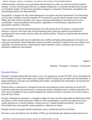Matérias > Português > Literatura > Trovadorismo > Trovadorismo- Termos Usados na Produção Poética Medieval

O Renascimento caracteriza-se por profundas transformações na vida e na visão de mundo do homem
europeu. A classe social burguesa floresce, as cidades enriquecem e a economia européia deixa de girar
nas limitações feudais. Os horizontes geográficos alargam-se: Expansão Ultramarina, conseqüência da
centralização política e do Mercantilismo.
Em paralelo, os dogmas da vida cristã enfraquecem e aos rigores da moral agostiniana ("ao cristão basta
crer") já não se obedece com todo empenho. O Teocentrismo, que prevaleceu durante séculos na Idade
Média, não mais orienta os homens; pois, agora, as pessoas relacionam-se de acordo com as novas
coordenadas. Como conseqüência dessa postura, engendram-se transformações significativas no
pensamento científico e filosófico.
A revalorização do homem (antropocentrismo) e da vida natural inclui obviamente o interesse pela
natureza: o que era visto como mero local de tentações para a alma que aspirasse aos benefícios e
recompensas do outro mundo, torna-se objeto de estudo científico. Tentativas experimentais da natureza
são esboçadas.
Todas essas transformações não são admitidas sem conflitos profundos (principalmente se levarmos em
conta que, no período, a Santa Inquisição assume um caráter autoritário e repressor das novas idéias), pois
significam, de maneira diversa, a derrocada da ordem espiritual, social e econômica que há séculos
constituía o padrão de vida européia.




                                                                                                                       Página 3

                                                                                 Matérias > Português > Literatura > Classicismo

Panorama Histórico
Portugal é o grande desbravador dos mares e teve o seu apogeu nos séculos XV/XVI. Com a descoberta de
novos mundos esse país trouxe para o povo europeu muitos costumes que até então eram desconhecidos. A
língua portuguesa é uma das mais difundidas pelo mundo, conseqüência da colonização e da extensão das
possessões coloniais.
Primeiro Reino a centralizar-se, Portugal foi uma das mais poderosas forças mercantis do século XVI.
Controlou, quase que sem concorrentes, a maioria dos pontos estratégicos para o comércio mercantil. Em
1415, dá-se a tomada de Ceuta, parada obrigatória do comércio terrestre e marítimo; em 1510,é tomado o
Porto de Goa (China).
O ponto culminante da expansão é a chegada às Índias de Vasco da Gama (precedido por Bartolomeu Dias
que dobrou o Cabo da Boa Esperança, 1488) em 1498, possibilitando o controle das especiarias (cravo,
canela, pimenta etc.) e tecidos indianos. Lisboa torna-se a "capital mundial da pimenta"; sua corte e
Universidade são, nesse período, centros geradores e difusores de cultura.
Portugal constrói um grande império ultramarino, que se estende da América ao Oriente.
Em meio a essas descobertas, há a do Brasil, (1500), que inicialmente não desperta grande interesse nos

 file:///C|/html_10emtudo/Literatura/html_literatura_total.htm (45 of 253) [05/10/2001 22:37:08]
 