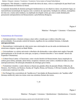 Matérias > Português > Literatura > Trovadorismo > Trovadorismo- Termos Usados na Produção Poética Medieval

portugueses. Não obstante, o espírito mercantil não deixa de atuar, e dá-se a exploração do pau-brasil com
o estabelecimento de feitorias no litoral.
A expansão desmedida do domínio português fundamentava-se em objetivos claros: em primeiro lugar, no
mercantilismo (acumulação de riquezas com o comércio de especiarias, fundação de colônias, monopólios
de rotas etc.); numa outra instância, na ampliação da religião cristã, que estava sendo abalada pelo
pensamento antropocêntrico do Renascimento e pela Reforma Religiosa.




                                                                                                                       Página 4

                                                                                 Matérias > Português > Literatura > Classicismo

Características do Classicismo
a) Antropocentrismo: o homem começa a atuar sobre o mundo que o rodeia e descobre suas
potencialidades. Essa posição central do homem, orgulhoso de sua condição humana, é chamada
antropocentrismo.
b) Racionalismo: (valorização da vida) ocorre uma valorização do uso da razão em detrimento do
misticismo religioso vigente na Idade Média.
c) Universalismo: os valores universais e absolutos são destacados e uma cultura mais ampla é buscada
(principalmente se for levado em conta que, na época, o homem descobre o "novo mundo" através da
Expansão Ultramarina).
d) Cultura Greco-Latina: o Classicismo, como veículo literário do Renascimento, busca inspiração na
cultura greco-latina, tentando, desta forma, recuperar o homem como centro e medida de todas as coisas
(antropocentrismo). Há utilização abundante da mitologia greco-latina.
e) Formalismo Literário: o autor clássico se baseia nas grandes obras do passado (Ilíada e Odisséia, de
Homero, Arte Poética, de Horácio, Eneida, de Virgílio; Rimas, de Petrarca; A Divina Comédia, de Dante,
e outras) para expressar sua obra.
f) Em Portugal, há a coexistência da "medida nova" (novidades do Renascimento) e da "medida velha"
(herança medieval), tanto nos temas como nas estruturas formais dos textos.


                                                                       7_10



                                                                                                                       Página 1

                                       Matérias > Português > Literatura > Quinhentismo > Quinhentismo - Conceito

 file:///C|/html_10emtudo/Literatura/html_literatura_total.htm (46 of 253) [05/10/2001 22:37:08]
 