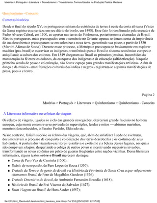 Matérias > Português > Literatura > Trovadorismo > Trovadorismo- Termos Usados na Produção Poética Medieval



Quinhentismo - Conceito
Contexto histórico
Desde o final do século XV, os portugueses sabiam da existência de terras à oeste da costa africana (Vasco
da Gama registra essa certeza em seu diário de bordo, em 1498). Esse fato foi confirmado pela esquadra de
Pedro Álvares Cabral, em 1500, ao aportar nas terras de Pindorama, posteriormente chamadas de Brasil.
Mas os portugueses, mais preocupados com o comércio no Oriente, apenas se deram conta da importância
de sua descoberta e preocuparam-se em colonizar a nova terra, garantindo sua posse, a partir de 1530
(Martim Afonso de Sousa). Durante essse processo, a Metrópole preocupou-se basicamente em explorar
madeira (pau-brasil) e escravizar os indígenas, transferindo para o Brasil o sistema econômico europeu e
aniquilando a cultura dos colonos. Em 1549 chegaram ao Brasil os primeiros jesuítas, incumbidos da
manutenção da fé entre os colonos, da catequese dos indígenas e da educação (alfabetização). Naquele
primeiro século de posse e colonização, não houve espaço para grandes manifestações artísticas. Além da
dança e da música - manifestações culturais dos índios e negros - registram-se algumas manifestações de
prosa, poesia e teatro.




                                                                                                               Página 2

                                       Matérias > Português > Literatura > Quinhentismo > Quinhentismo - Conceito


A Literatura informativa ou crônicas de viagens
Os relatos de viagens, ligados ao ciclo das grandes navegações, exerceram grande fascínio no homem
europeu, cuja mente encontrava-se povoada de superstições, lendas e mitos  abismos marinhos,
monstros desconhecidos, o Paraíso Perdido, Eldorado etc.
Nesse contexto, faziam sucesso os relatos das viagens, que, além de satisfazer à sede de aventuras,
documentavam o processo de conquista e colonização das terras descobertas e os costumes de seus
habitantes. A postura dos viajantes-escritores ressaltava o exotismo e a beleza desses lugares, aos quais
não poupavam elogios, despertando a cobiça de outros povos e incentivando sucessivas invasões,
transformando as novas colônias em palco de guerras freqüentes entre nações vizinhas. Dessa literatura
informativa, alguns textos sobre o Brasil merecem destaque:
    q Carta de Pero Vaz de Caminha (1500);

    q Diário de navegação, de Pero Lopes de Sousa (1530);

    q Tratado da Terra e da gente do Brasil e a História da Província de Santa Cruz a que vulgarmente
       chamamos Brasil, de Pero de Magalhães Gandavo (1576);
    q Tratado Descritivo do Brasil, de Ambrósio Fernandes Brandão (1618);

    q História do Brasil, de Frei Vicente do Salvador (1627);

    q Duas Viagens ao Brasil, de Hans Staden (1557);



 file:///C|/html_10emtudo/Literatura/html_literatura_total.htm (47 of 253) [05/10/2001 22:37:08]
 