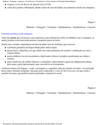 Matérias > Português > Literatura > Trovadorismo > Trovadorismo- Termos Usados na Produção Poética Medieval

    q   Viagem à terra do Brasil, de Jean de Léry (1578);
    q   cartas dos jesuítas à Metrópole, dando contas de suas atividades nos primeiros séculos de catequese.




                                                                                                               Página 3

                                       Matérias > Português > Literatura > Quinhentismo > Quinhentismo - Conceito

Literatura jesuítica ou de catequese
Além das cartas que enviavam a seus superiores, para informá-los sobre os trabalhos com a catequese, os
padres jesuítas escreviam ainda poemas e pequenas peças de teatro.
Dentre eles, ressalta a importância da obra do padre José de Anchieta, que escreveu:
   q a primeira gramática da língua falada pelos índios (tupi);

   q poesia lírica e filosófica, em que reflete sua visão teocêntrica do mundo e a dedicação ao culto a
      Virgem Maria;
   q poesia didática e/ou de circunstância, objetivando oferecer exemplos moralizantes aos índios e
      colonos;
   q autos medievais, de caráter religioso e catequético, aproveitando o gosto do indígena pela dança,
      pelo canto e pela representação, para convertê-lo ao cristianismo.
Anchieta mistura três línguas - o tupi, o português e o espanhol, além de citações em latim - na realização
desse teatro, bastante incipiente. Sua peça mais conhecida é o Auto de São Lourenço, em que conta o
martírio do santo, que preferiu morrer queimado a renunciar à sua fé.




                                                                                                               Página 4

                                       Matérias > Português > Literatura > Quinhentismo > Quinhentismo - Conceito




 file:///C|/html_10emtudo/Literatura/html_literatura_total.htm (48 of 253) [05/10/2001 22:37:08]
 