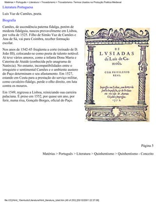 Matérias > Português > Literatura > Trovadorismo > Trovadorismo- Termos Usados na Produção Poética Medieval

Literatura Portuguesa
Luís Vaz de Camões, poeta.
Biografia
Camões, de ascendência paterna fidalga, porém de
modesta fidalguia, nasceu provavelmente em Lisboa,
por volta de 1525. Filho de Simão Vaz de Camões e
Ana de Sá, vai para Coimbra, receber formação
escolar.
Nos anos de 1542-45 freqüenta a corte (reinado de D.
João III), colocando-se como poeta de talento notável.
Aí teve vários amores, como a infanta Dona Maria e
Caterina de Ataíde (conhecida pelo anagrama de
Natércia). No entanto, incompatibilidades entre o
irrequieto e sentimental Camões e o ambiente austero
do Paço determinam o seu afastamento. Em 1527,
estando em Ceuta para a prestação do serviço militar,
como cavaleiro-fidalgo, perde o olho direito, em luta
contra os mouros.
Em 1549, regressa a Lisboa, reiniciando sua carreira
palaciana. É preso em 1552, por quase um ano, por
ferir, numa rixa, Gonçalo Borges, oficial do Paço.




                                                                                                               Página 5

                                       Matérias > Português > Literatura > Quinhentismo > Quinhentismo - Conceito




 file:///C|/html_10emtudo/Literatura/html_literatura_total.htm (49 of 253) [05/10/2001 22:37:08]
 