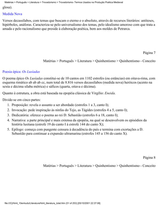 Matérias > Português > Literatura > Trovadorismo > Trovadorismo- Termos Usados na Produção Poética Medieval

glosa).
Medida Nova
Versos decassílabos, com temas que buscam o eterno e o absoluto, através de recursos literários: antíteses,
hipérboles, anáforas. Caracteriza-se pelo universalismo dos temas, pelo idealismo amoroso com que trata a
amada e pelo racionalismo que preside à elaboração poética, bem aos moldes de Petrarca.




                                                                                                               Página 7

                                       Matérias > Português > Literatura > Quinhentismo > Quinhentismo - Conceito

Poesia épica: Os Lusíadas
O poema épico Os Lusíadas constitui-se de 10 cantos em 1102 estrofes (ou estâncias) em oitava-rima, com
esquema rimático ab ab ab cc, num total de 8.816 versos decassílabos (medida nova) heróicos (acento na
sexta e décima sílaba métrica) e sáficos (quarta, oitava e décima).
Quanto à estrutura, a obra está baseada na epopéia clássica de Virgílio: Eneida.
Divide-se em cinco partes:
   1. Proposição: revela o assunto a ser abordado (estrofes 1 a 3, canto I);
   2. Invocação: pede inspiração às ninfas do Tejo, as Tágides (estrofes 4 a 5, canto I);
   3. Dedicatória: oferece o poema ao rei D. Sebastião (estrofes 6 a 18, canto I);
   4. Narrativa: a parte principal e mais extensa da epopéia, na qual se desenvolvem os episódios da
      história lusitana (estrofe 19 do canto I à estrofe 144 do canto X);
   5. Epílogo: começa com pungente censura à decadência do país e termina com exortações a D.
      Sebastião para continuar a expansão ultramarina (estrofes 145 a 156 do canto X).




                                                                                                               Página 8

                                       Matérias > Português > Literatura > Quinhentismo > Quinhentismo - Conceito




 file:///C|/html_10emtudo/Literatura/html_literatura_total.htm (51 of 253) [05/10/2001 22:37:08]
 