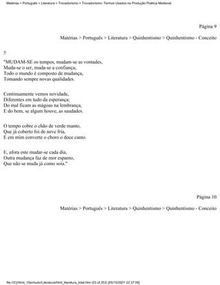 Matérias > Português > Literatura > Trovadorismo > Trovadorismo- Termos Usados na Produção Poética Medieval




                                                                                                                   Página 9

                                          Matérias > Português > Literatura > Quinhentismo > Quinhentismo - Conceito

5
"MUDAM-SE os tempos, mudam-se as vontades,
Muda-se o ser, muda-se a confiança;
Todo o mundo é composto de mudança,
Tomando sempre novas qualidades.

Continuamente vemos novidade,
Diferentes em tudo da esperança;
Do mal ficam as mágoas na lembrança,
E do bem, se algum houve, as saudades.

O tempo cobre o chão de verde manto,
Que já coberto foi de neve fria,
E em mim converte o choro o doce canto.


E, afora este mudar-se cada dia,
Outra mudança faz de mor espanto,
Que não se muda já como soía."




                                                                                                                  Página 10

                                          Matérias > Português > Literatura > Quinhentismo > Quinhentismo - Conceito




    file:///C|/html_10emtudo/Literatura/html_literatura_total.htm (53 of 253) [05/10/2001 22:37:08]
 