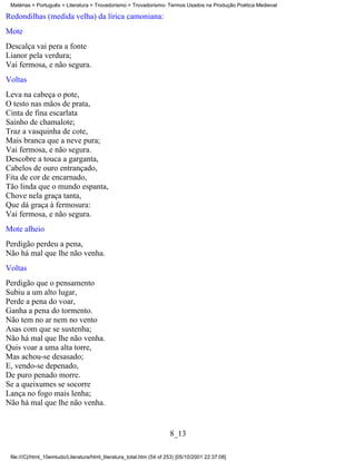 Matérias > Português > Literatura > Trovadorismo > Trovadorismo- Termos Usados na Produção Poética Medieval

Redondilhas (medida velha) da lírica camoniana:
Mote
Descalça vai pera a fonte
Lianor pela verdura;
Vai fermosa, e não segura.
Voltas
Leva na cabeça o pote,
O testo nas mãos de prata,
Cinta de fina escarlata
Sainho de chamalote;
Traz a vasquinha de cote,
Mais branca que a neve pura;
Vai fermosa, e não segura.
Descobre a touca a garganta,
Cabelos de ouro entrançado,
Fita de cor de encarnado,
Tão linda que o mundo espanta,
Chove nela graça tanta,
Que dá graça à fermosura:
Vai fermosa, e não segura.
Mote alheio
Perdigão perdeu a pena,
Não há mal que lhe não venha.
Voltas
Perdigão que o pensamento
Subiu a um alto lugar,
Perde a pena do voar,
Ganha a pena do tormento.
Não tem no ar nem no vento
Asas com que se sustenha;
Não há mal que lhe não venha.
Quis voar a uma alta torre,
Mas achou-se desasado;
E, vendo-se depenado,
De puro penado morre.
Se a queixumes se socorre
Lança no fogo mais lenha;
Não há mal que lhe não venha.


                                                                       8_13

 file:///C|/html_10emtudo/Literatura/html_literatura_total.htm (54 of 253) [05/10/2001 22:37:08]
 