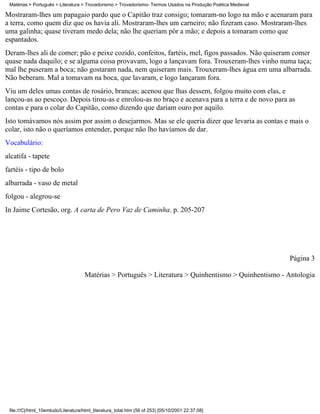 Matérias > Português > Literatura > Trovadorismo > Trovadorismo- Termos Usados na Produção Poética Medieval

Mostraram-lhes um papagaio pardo que o Capitão traz consigo; tomaram-no logo na mão e acenaram para
a terra, como quem diz que os havia ali. Mostraram-lhes um carneiro; não fizeram caso. Mostraram-lhes
uma galinha; quase tiveram medo dela; não lhe queriam pôr a mão; e depois a tomaram como que
espantados.
Deram-lhes ali de comer; pão e peixe cozido, confeitos, fartéis, mel, figos passados. Não quiseram comer
quase nada daquilo; e se alguma coisa provavam, logo a lançavam fora. Trouxeram-lhes vinho numa taça;
mal lhe puseram a boca; não gostaram nada, nem quiseram mais. Trouxeram-lhes água em uma albarrada.
Não beberam. Mal a tomavam na boca, que lavaram, e logo lançaram fora.
Viu um deles umas contas de rosário, brancas; acenou que lhas dessem, folgou muito com elas, e
lançou-as ao pescoço. Depois tirou-as e enrolou-as no braço e acenava para a terra e de novo para as
contas e para o colar do Capitão, como dizendo que dariam ouro por aquilo.
Isto tomávamos nós assim por assim o desejarmos. Mas se ele queria dizer que levaria as contas e mais o
colar, isto não o queríamos entender, porque não lho havíamos de dar.
Vocabulário:
alcatifa - tapete
fartéis - tipo de bolo
albarrada - vaso de metal
folgou - alegrou-se
In Jaime Cortesão, org. A carta de Pero Vaz de Caminha. p. 205-207




                                                                                                               Página 3

                                     Matérias > Português > Literatura > Quinhentismo > Quinhentismo - Antologia




 file:///C|/html_10emtudo/Literatura/html_literatura_total.htm (56 of 253) [05/10/2001 22:37:08]
 