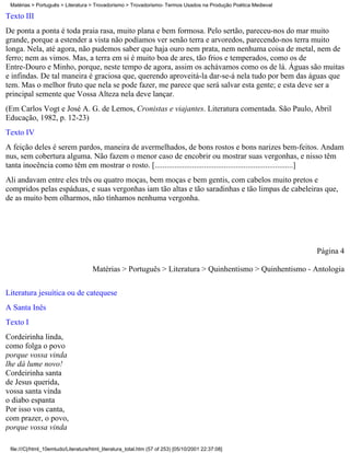 Matérias > Português > Literatura > Trovadorismo > Trovadorismo- Termos Usados na Produção Poética Medieval

Texto III
De ponta a ponta é toda praia rasa, muito plana e bem formosa. Pelo sertão, pareceu-nos do mar muito
grande, porque a estender a vista não podíamos ver senão terra e arvoredos, parecendo-nos terra muito
longa. Nela, até agora, não pudemos saber que haja ouro nem prata, nem nenhuma coisa de metal, nem de
ferro; nem as vimos. Mas, a terra em si é muito boa de ares, tão frios e temperados, como os de
Entre-Douro e Minho, porque, neste tempo de agora, assim os achávamos como os de lá. Águas são muitas
e infindas. De tal maneira é graciosa que, querendo aproveitá-la dar-se-á nela tudo por bem das águas que
tem. Mas o melhor fruto que nela se pode fazer, me parece que será salvar esta gente; e esta deve ser a
principal semente que Vossa Alteza nela deve lançar.
(Em Carlos Vogt e José A. G. de Lemos, Cronistas e viajantes. Literatura comentada. São Paulo, Abril
Educação, 1982, p. 12-23)
Texto IV
A feição deles é serem pardos, maneira de avermelhados, de bons rostos e bons narizes bem-feitos. Andam
nus, sem cobertura alguma. Não fazem o menor caso de encobrir ou mostrar suas vergonhas, e nisso têm
tanta inocência como têm em mostrar o rosto. [......................................................................]
Ali andavam entre eles três ou quatro moças, bem moças e bem gentis, com cabelos muito pretos e
compridos pelas espáduas, e suas vergonhas iam tão altas e tão saradinhas e tão limpas de cabeleiras que,
de as muito bem olharmos, não tínhamos nenhuma vergonha.




                                                                                                               Página 4

                                     Matérias > Português > Literatura > Quinhentismo > Quinhentismo - Antologia

Literatura jesuítica ou de catequese
A Santa Inês
Texto I
Cordeirinha linda,
como folga o povo
porque vossa vinda
lhe dá lume novo!
Cordeirinha santa
de Jesus querida,
vossa santa vinda
o diabo espanta
Por isso vos canta,
com prazer, o povo,
porque vossa vinda

 file:///C|/html_10emtudo/Literatura/html_literatura_total.htm (57 of 253) [05/10/2001 22:37:08]
 