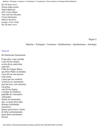 Matérias > Português > Literatura > Trovadorismo > Trovadorismo- Termos Usados na Produção Poética Medieval

lhe dá lume novo.
Nossa culpa escura
fugirá depressa,
pois vossa cabeça
vem com luz tão pura.
Vossa formosura
honra é do povo,
porque vossa vinda
lhe dá lume novo.




                                                                                                               Página 5

                                     Matérias > Português > Literatura > Quinhentismo > Quinhentismo - Antologia

Texto II
Do Santíssimo Sacramento
Ó que pão, ó que comida,
ó que divino manjar
se nos dá no santo altar
cada dia!
Filho da Virgem Maria,
que Deus-Padre cá mandou
e por nós na cruz passou
crua morte,
e para que nos conforte
se deixou no sacramento
para dar-nos, com aumento,
sua graça,
esta divina fogaça
é manjar de lutadores,
galardão de vencedores
esforçados,
deleite de namorados,
que, co gosto desse pão,
deixam a deleitação
transitória.
Quem quiser haver vitória
do falso contentamento,
goste deste sacramento
divinal


 file:///C|/html_10emtudo/Literatura/html_literatura_total.htm (58 of 253) [05/10/2001 22:37:08]
 
