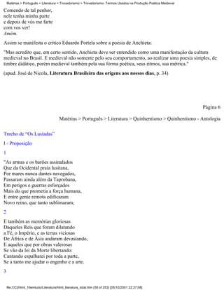 Matérias > Português > Literatura > Trovadorismo > Trovadorismo- Termos Usados na Produção Poética Medieval

Comendo de tal penhor,
nele tenha minha parte
e depois de vós me farte
com vos ver!
Amém.
Assim se manifesta o crítico Eduardo Portela sobre a poesia de Anchieta:
"Mas acredito que, em certo sentido, Anchieta deve ser entendido como uma manifestação da cultura
medieval no Brasil. E medieval não somente pelo seu comportamento, ao realizar uma poesia simples, de
timbre didático, porém medieval também pela sua forma poética, seus ritmos, sua métrica."
(apud. José de Nicola, Literatura Brasileira das origens aos nossos dias, p. 34)




                                                                                                                  Página 6

                                        Matérias > Português > Literatura > Quinhentismo > Quinhentismo - Antologia

Trecho de “Os Lusíadas”
I - Proposição
1
"As armas e os barões assinalados
Que da Ocidental praia lusitana,
Por mares nunca dantes navegados,
Passaram ainda além da Taprobana,
Em perigos e guerras esforçados
Mais do que prometia a força humana,
E entre gente remota edificaram
Novo reino, que tanto sublimaram;
2
E também as memórias gloriosas
Daqueles Reis que foram dilatando
a Fé, o Império, e as terras viciosas
De África e de Ásia andaram devastando,
E aqueles que por obras valerosas
Se vão da lei da Morte libertando:
Cantando espalharei por toda a parte,
Se a tanto me ajudar o engenho e a arte.
3


    file:///C|/html_10emtudo/Literatura/html_literatura_total.htm (59 of 253) [05/10/2001 22:37:08]
 