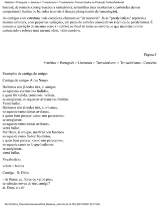 Matérias > Português > Literatura > Trovadorismo > Trovadorismo- Termos Usados na Produção Poética Medieval

barcos); de romaria (peregrinações a santuários); serranilhas (nas montanhas); pastorelas (temas
campesinos); bailias ou bailadas (convite à dança); plang (canto de lamentação).
As cantigas com estrutura mais complexa chamam-se "de maestria". Já as "paralelísticas" repetem a
mesma estrutura, com pequenas variações, em pares de estrofes consecutivos (técnica de paralelismo). É
comum a repetição do mesmo verso (= refrão) ao final de todas as estrofes, o que mantém o ritmo
cadenciado e reforça uma mesma idéia, valorizando-a.




                                                                                                               Página 5

                                       Matérias > Português > Literatura > Trovadorismo > Trovadorismo - Conceito

Exemplos de cantiga de amigo:
Cantiga de amigo- Aires Nunes
Bailemos nós já todas três, ai amigas,
so aquestas avelaneiras frolidas,
e quen fôr velida, como nós, velidas,
se amig'amar, so aquestas avelaneiras frolidas
Verrá bailar.
Bailemos nós já todas três, ai irmanas,
so aqueste ramo destas avelanas,
e quem bem parecer, como nós parecemos,
se amig'amar,
so aqueste ramo destas avelanas,
verrá bailar.
Por Deus, ai amigas, mentr'al non fazemos
so aqueste ramo frolido bailemos,
e quen bem parecer, como nós parecemos,
so aqueste ramo so lo que bailemos
se amig'amar,
verrá bailar.
Vocabulário:
velida = bonita
Cantiga - D. Dinis
- Ai flores, ai, flores do verde pino,
se sabedes novas do meu amigo?
ai, Deus, e u é?



 file:///C|/html_10emtudo/Literatura/html_literatura_total.htm (6 of 253) [05/10/2001 22:37:06]
 