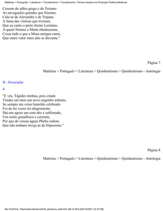 Matérias > Português > Literatura > Trovadorismo > Trovadorismo- Termos Usados na Produção Poética Medieval

Cessem do sábio grego e do Troiano
As navegações grandes que fizeram;
Cale-se de Alexandre e de Trajano
A fama das vitórias que tiveram;
Que eu canto o peito ilustre Lusitano,
A quem Netuno e Marte obedeceram,
Cesse tudo o que a Musa antigua canta,
Que outro valor mais alto se alevanta."




                                                                                                                  Página 7

                                        Matérias > Português > Literatura > Quinhentismo > Quinhentismo - Antologia


II - Invocação
4
"E vós, Tágides minhas, pois criado
Tendes em mim um novo engenho ardente,
Se sempre em verso humilde celebrado
Foi de mi vosso rio alegremente,
Dai-me agora um som alto e sublimado,
Um estilo grandiloco e corrente,
Por que de vossas águas Phebo ordene
Que não tenham inveja às de Hipocrene."




                                                                                                                  Página 8

                                        Matérias > Português > Literatura > Quinhentismo > Quinhentismo - Antologia




    file:///C|/html_10emtudo/Literatura/html_literatura_total.htm (60 of 253) [05/10/2001 22:37:08]
 