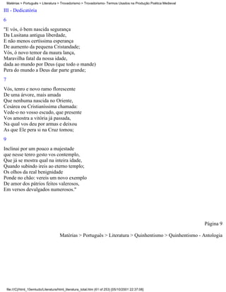 Matérias > Português > Literatura > Trovadorismo > Trovadorismo- Termos Usados na Produção Poética Medieval

III - Dedicatória
6
"E vós, ó bem nascida segurança
Da Lusitana antigua liberdade,
E não menos certíssima esperança
De aumento da pequena Cristandade;
Vós, ó novo temor da maura lança,
Maravilha fatal da nossa idade,
dada ao mundo por Deus (que todo o mande)
Pera do mundo a Deus dar parte grande;
7
Vós, tenro e novo ramo florescente
De uma árvore, mais amada
Que nenhuma nascida no Oriente,
Cesárea ou Cristianíssima chamada:
Vede-o no vosso escudo, que presente
Vos amostra a vitória já passada,
Na qual vos deu por armas e deixou
As que Ele pera si na Cruz tomou;
9
Inclinai por um pouco a majestade
que nesse tenro gesto vos contemplo,
Que já se mostra qual na inteira idade,
Quando subindo ireis ao eterno templo;
Os olhos da real benignidade
Ponde no chão: vereis um novo exemplo
De amor dos pátrios feitos valerosos,
Em versos devulgados numerosos."




                                                                                                                  Página 9

                                        Matérias > Português > Literatura > Quinhentismo > Quinhentismo - Antologia




    file:///C|/html_10emtudo/Literatura/html_literatura_total.htm (61 of 253) [05/10/2001 22:37:08]
 