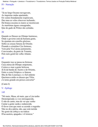 Matérias > Português > Literatura > Trovadorismo > Trovadorismo- Termos Usados na Produção Poética Medieval

IV - Narração
19
"Já no largo Oceano navegavam,
As inquietas ondas apartando;
Os ventos brandamente respiravam,
Das naus as velas côncovas inchando;
Da branca escuma os mares se mostravam
As marítimas águas consagradas,
Que do gado de Próteo são cortadas.
20
Quando os Deuses no Olimpo luminoso,
Onde o governo está da humana gente,
Se ajuntam em consílio glorioso,
Sobre as cousas futuras do Oriente.
Pisando o cristalino Céu formoso,
Vem pela Via Láctea juntamente,
Convocados, da parte de Tonante,
Pelo neto gentil do velho Atlante.
42
Enquanto isso se passa na fermosa
Casa etérea do Olimpo onipotente,
Cortava o mar a gente belicosa
Já lá da banda do Austro e do Oriente,
Entre a costa Etiópica e a famosa
Ilha de São Lourenço; e o Sol ardente
Queimava então os deuses que Tifeu
c'o temo grande em peixes converter"
(Canto I)
V - Epílogo
145
"Nô mais, Musa, nô mais, que a Lira tenho
Destemperada e a voz enrouquecida,
E não do canto, mas de ver que venho
Cantar a gente surda e endurecida.
O favor com que mais se acende o engenho
Não no dá a pátria, não, que está metida
No gosto da cobiça e na rudeza
D'ua austera, apagada e vil tristeza."




 file:///C|/html_10emtudo/Literatura/html_literatura_total.htm (62 of 253) [05/10/2001 22:37:08]
 