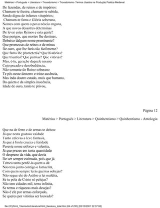 Matérias > Português > Literatura > Trovadorismo > Trovadorismo- Termos Usados na Produção Poética Medieval

De fazendas, de reinos e de impérios:
Chamam-te ilustre, chamam-te subida,
Sendo digna de infames vitupérios;
 Chamam-te fama e Glória soberana,
Nomes com quem o povo néscio engana,
A que novos desastres determinas
De levar estes Reinos e esta gente?
Que perigos, que mortes lhe destinas,
Debaixo dalgum nome preminente?
Que promessas de reinos e de minas
De ouro, que lhe farás tão facilmente?
Que fama lhe prometerás? Que histórias?
Que triunfos? Que palmas? Que vitórias?
Mas, ó tu, geração daquele insano
Cujo pecado e desobediência,
Não somente do Reino soberano
Te pôs neste desterro e triste ausência,
Mas inda doutro estado, mais que humano,
Da quieta e da simples inocência,
Idade de ouro, tanto te privou,




                                                                                                               Página 12

                                     Matérias > Português > Literatura > Quinhentismo > Quinhentismo - Antologia


Que na de ferro e de armas te deitou:
Já que nesta gostosa vaidade
Tanto enlevas a leve fantasia,
Já que à bruta crueza e feridade
Puseste nome esforço e valentia,
Já que prezas em tanta quantidade
O desprezo da vida, que devia
De ser sempre estimada, pois que já
Temeu tanto perdê-la quem a dá:
Não tens junto contigo o Ismaelita,
Com quem sempre terás guerras sobejas?
Não segue ele do Arábio a lei maldita,
Se tu pola de Cristo só pelejas?
Não tem cidades mil, terra infinita,
Se terras e riquezas mais desejas?
Não é ele por armas esforçado,
Se queres por vitórias ser louvado?

 file:///C|/html_10emtudo/Literatura/html_literatura_total.htm (64 of 253) [05/10/2001 22:37:08]
 