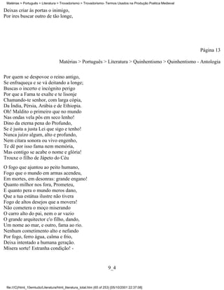 Matérias > Português > Literatura > Trovadorismo > Trovadorismo- Termos Usados na Produção Poética Medieval

Deixas criar às portas o inimigo,
Por ires buscar outro de tão longe,




                                                                                                               Página 13

                                     Matérias > Português > Literatura > Quinhentismo > Quinhentismo - Antologia


Por quem se despovoe o reino antigo,
Se enfraqueça e se vá deitando a longe;
Buscas o incerto e incógnito perigo
Por que a Fama te exalte e te lisonje
Chamando-te senhor, com larga cópia,
Da Índia, Pérsia, Arábia e de Ethiopia.
Oh! Maldito o primeiro que no mundo
Nas ondas vela pôs em seco lenho!
Dino da eterna pena do Profundo,
Se é justa a justa Lei que sigo e tenho!
Nunca juízo algum, alto e profundo,
Nem cítara sonora ou vivo engenho,
Te dê por isso fama nem memória,
Mas contigo se acabe o nome e glória!
Trouxe o filho de Jápeto do Céu
O fogo que ajuntou ao peito humano,
Fogo que o mundo em armas acendeu,
Em mortes, em desonras: grande engano!
Quanto milhor nos fora, Prometeu,
E quanto pera o mundo meros dano,
Que a tua estátua ilustre não tivera
Fogo de altos desejos que a movera!
Não cometera o moço miserando
O carro alto do pai, nem o ar vazio
O grande arquitector c'o filho, dando,
Um nome ao mar, e outro, fama ao rio.
Nenhum cometimento alto e nefando
Por fogo, ferro água, calma e frio,
Deixa intentado a humana geração.
Mísera sorte! Estranha condição! -


                                                                        9_4


 file:///C|/html_10emtudo/Literatura/html_literatura_total.htm (65 of 253) [05/10/2001 22:37:08]
 