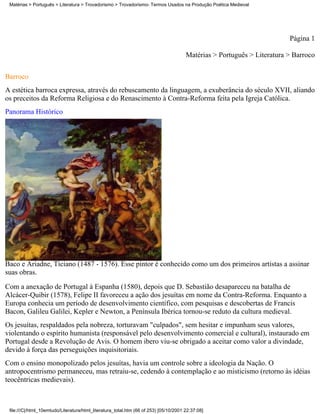Matérias > Português > Literatura > Trovadorismo > Trovadorismo- Termos Usados na Produção Poética Medieval




                                                                                                                         Página 1

                                                                                       Matérias > Português > Literatura > Barroco

Barroco
A estética barroca expressa, através do rebuscamento da linguagem, a exuberância do século XVII, aliando
os preceitos da Reforma Religiosa e do Renascimento à Contra-Reforma feita pela Igreja Católica.
Panorama Histórico




Baco e Ariadne, Ticiano (1487 - 1576). Esse pintor é conhecido como um dos primeiros artistas a assinar
suas obras.
Com a anexação de Portugal à Espanha (1580), depois que D. Sebastião desapareceu na batalha de
Alcácer-Quibir (1578), Felipe II favoreceu a ação dos jesuítas em nome da Contra-Reforma. Enquanto a
Europa conhecia um período de desenvolvimento científico, com pesquisas e descobertas de Francis
Bacon, Galileu Galilei, Kepler e Newton, a Península Ibérica tornou-se reduto da cultura medieval.
Os jesuítas, respaldados pela nobreza, torturavam "culpados", sem hesitar e impunham seus valores,
violentando o espírito humanista (responsável pelo desenvolvimento comercial e cultural), instaurado em
Portugal desde a Revolução de Avis. O homem ibero viu-se obrigado a aceitar como valor a divindade,
devido à força das perseguições inquisitoriais.
Com o ensino monopolizado pelos jesuítas, havia um controle sobre a ideologia da Nação. O
antropocentrismo permaneceu, mas retraiu-se, cedendo à contemplação e ao misticismo (retorno às idéias
teocêntricas medievais).



 file:///C|/html_10emtudo/Literatura/html_literatura_total.htm (66 of 253) [05/10/2001 22:37:08]
 