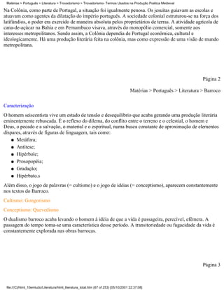Matérias > Português > Literatura > Trovadorismo > Trovadorismo- Termos Usados na Produção Poética Medieval

Na Colônia, como parte de Portugal, a situação foi igualmente penosa. Os jesuítas guiavam as escolas e
atuavam como agentes da dilatação do império português. A sociedade colonial estruturou-se na força dos
latifúndios, o poder era exercido de maneira absoluta pelos proprietários de terras. A atividade agrícola de
cana-de-açúcar na Bahia e em Pernambuco visava, através do monopólio comercial, somente aos
interesses metropolitanos. Sendo assim, a Colônia dependia de Portugal econômica, cultural e
ideologicamente. Há uma produção literária feita na colônia, mas como expressão de uma visão de mundo
metropolitana.




                                                                                                                         Página 2

                                                                                       Matérias > Português > Literatura > Barroco

Caracterização
O homem seiscentista vive um estado de tensão e desequilíbrio que acaba gerando uma produção literária
eminentemente rebuscada. É o reflexo do dilema, do conflito entre o terreno e o celestial, o homem e
Deus, o pecado e a salvação, o material e o espiritual, numa busca constante de aproximação de elementos
díspares, através de figuras de linguagem, tais como:
    q Metáfora;

    q Antítese;

    q Hipérbole;

    q Prosopopéia;

    q Gradação;

    q Hipérbato.s

Além disso, o jogo de palavras (= cultismo) e o jogo de idéias (= conceptismo), aparecem constantemente
nos textos do Barroco.
Cultismo: Gongorismo
Conceptismo: Quevedismo
O dualismo barroco acaba levando o homem à idéia de que a vida é passageira, perecível, efêmera. A
passagem do tempo torna-se uma característica desse período. A transitoriedade ou fugacidade da vida é
constantemente explorada nas obras barrocas.




                                                                                                                         Página 3



 file:///C|/html_10emtudo/Literatura/html_literatura_total.htm (67 of 253) [05/10/2001 22:37:08]
 
