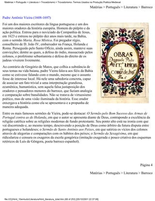 Matérias > Português > Literatura > Trovadorismo > Trovadorismo- Termos Usados na Produção Poética Medieval

                                                                                       Matérias > Português > Literatura > Barroco

Padre Antônio Vieira (1608-1697)
Foi um dos maiores escritores da língua portuguesa e um dos
maiores oradores da história européia. Homem do púlpito e da
ação política. Entrou para o noviciado da Companhia de Jesus,
em 1623 e estreou no púlpito dez anos mais tarde, na Bahia,
com o sermão Maria, Rosa Mística. Foi pregador régio,
conselheiro de D. João IV, embaixador na França, Holanda e
Roma. Perseguido pelo Santo Ofício, ainda assim, manteve suas
convicções; dentre as quais, a defesa do índio, massacrado pelos
colonos, o profetismo sebastianista e defesa do direito de os
judeus viverem livremente.
Ao contrário de Gregório de Matos, que colhia a substância de
seus temas na vida baiana, padre Vieira falava aos fiéis da Bahia
como se estivesse falando com o mundo, mesmo que o assunto
fosse de interesse local. Há nele uma sabedoria concreta, capaz
de associar um fato trivial a uma interpretação grandiosa,
ecumênica, humanística, sem aquela falsa justaposição dos
oradores e pensadores menores do barroco, que faziam analogia
e comparação sobre banalidades. Não se tratava de virtuosismo
poético, mas de uma visão iluminada da história. Esse orador
enxergava a história como ela se apresentava e a propunha de
maneira adequada.
Entre os mais famosos sermões de Vieira, pode-se destacar: O Sermão pelo Bom Sucesso das Armas de
Portugal contra as de Holanda, em que o autor se apresenta diante de Deus, contrapondo a excelência da
religião católica sobre as religiões modernas de fundo protestante. Seu ponto alto está na ironia com que
vai discorrendo e, ao mesmo tempo, descrevendo a posição de Deus como árbitro da futura disputa entre
portugueses e holandeses; o Sermão de Santo Antônio aos Peixes, em que satiriza os vícios dos colonos
através de alegorias e comparações com os hábitos dos peixes; o Sermão da Sexagésima, em que
ridiculariza e censura os exageros da escola gongórica (imitação exagerada e pouco criativa dos esquemas
retóricos de Luís de Gôngora, poeta barroco espanhol).




                                                                                                                         Página 4

                                                                                       Matérias > Português > Literatura > Barroco




 file:///C|/html_10emtudo/Literatura/html_literatura_total.htm (68 of 253) [05/10/2001 22:37:08]
 