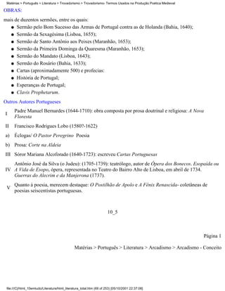 Matérias > Português > Literatura > Trovadorismo > Trovadorismo- Termos Usados na Produção Poética Medieval

OBRAS:
mais de duzentos sermões, entre os quais:
   q Sermão pelo Bom Sucesso das Armas de Portugal contra as de Holanda (Bahia, 1640);

   q Sermão da Sexagésima (Lisboa, 1655);

   q Sermão de Santo Antônio aos Peixes (Maranhão, 1653);

   q Sermão da Primeira Dominga da Quaresma (Maranhão, 1653);

   q Sermão do Mandato (Lisboa, 1643);

   q Sermão do Rosário (Bahia, 1633);

   q Cartas (aproximadamente 500) e profecias:

   q História de Portugal;

   q Esperanças de Portugal;

   q Clavis Prophetarum.

Outros Autores Portugueses
      Padre Manuel Bernardes (1644-1710): obra composta por prosa doutrinal e religiosa: A Nova
I
      Floresta
II    Francisco Rodrigues Lobo (1580?-1622)
a) Éclogas/ O Pastor Peregrino Poesia
b) Prosa: Corte na Aldeia
III Sóror Mariana Alcoforado (1640-1723): escreveu Cartas Portuguesas
   Antônio José da Silva (o Judeu): (1705-1739): teatrólogo, autor de Ópera dos Bonecos. Esopaída ou
IV A Vida de Esopo, ópera, representada no Teatro do Bairro Alto de Lisboa, em abril de 1734.
   Guerras do Alecrim e da Manjerona (1737).
      Quanto à poesia, merecem destaque: O Postilhão de Apolo e A Fênix Renascida- coletâneas de
 V
      poesias seiscentistas portuguesas.



                                                                       10_5



                                                                                                               Página 1

                                                Matérias > Português > Literatura > Arcadismo > Arcadismo - Conceito




 file:///C|/html_10emtudo/Literatura/html_literatura_total.htm (69 of 253) [05/10/2001 22:37:08]
 