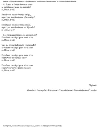 Matérias > Português > Literatura > Trovadorismo > Trovadorismo- Termos Usados na Produção Poética Medieval

- Ai flores, ai flores do verde ramo
se sabedes novas do meu amado?
ai, Deus, e u é?

Se sabedes novas do meu amigo,
aquel que mentiu do que pôs comigo?
ai, Deus, e u é?

ne sabedes novas do meu amado,
aquel que mentiu do que mi á jurado?
ai Deus, e u é?

- Vós me preguntades polo voss'amigo?
E eu bem vos digo que é san'e vivo:
ai, Deus, e u é?

Vos me preguntades polo voss'amado?
E eu bem vos digo que é viv'e sano
ai, Deus, e u é?

E eu bem vos digo que é san'e vivo
e será vosc'ant'o prazo saído.
ai, Deus, e u é?

E eu bem vos digo que é viv'e sano
e será vosc'ant'o o prazo passado
ai, Deus, e u é?




                                                                                                               Página 6

                                       Matérias > Português > Literatura > Trovadorismo > Trovadorismo - Conceito




 file:///C|/html_10emtudo/Literatura/html_literatura_total.htm (7 of 253) [05/10/2001 22:37:06]
 