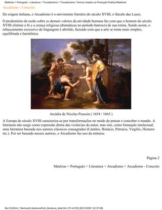 Matérias > Português > Literatura > Trovadorismo > Trovadorismo- Termos Usados na Produção Poética Medieval

Arcadismo - Conceito
De origem italiana, o Arcadismo é o movimento literário do século XVIII, o Século das Luzes.
O predomínio da razão sobre os demais valores da atividade humana faz com que o homem do século
XVIII elimine a fé e a crença religiosa (dramáticas no período barroco) de sua rotina. Sendo assim, o
rebuscamento excessivo da linguagem é abolido, fazendo com que a arte se torne mais simples,
equilibrada e harmônica.




                                            Arcádia de Nicolas Poussin ( 1654 / 1665 )
A Europa do século XVIII caracteriza-se por transformações no modo de pensar e conceber o mundo. A
literatura não surge como expressão direta das vivências do autor, mas sim, como formação intelectual;
uma literatura baseada nos autores clássicos consagrados (Camões, Horácio, Petrarca, Virgílio, Homero
etc.). Por ser baseado nesses autores, o Arcadismo faz uso da mímese.




                                                                                                               Página 2

                                                Matérias > Português > Literatura > Arcadismo > Arcadismo - Conceito




 file:///C|/html_10emtudo/Literatura/html_literatura_total.htm (70 of 253) [05/10/2001 22:37:08]
 