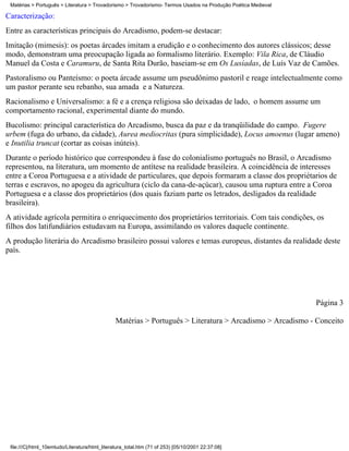 Matérias > Português > Literatura > Trovadorismo > Trovadorismo- Termos Usados na Produção Poética Medieval

Caracterização:
Entre as características principais do Arcadismo, podem-se destacar:
Imitação (mimesis): os poetas árcades imitam a erudição e o conhecimento dos autores clássicos; desse
modo, demonstram uma preocupação ligada ao formalismo literário. Exemplo: Vila Rica, de Cláudio
Manuel da Costa e Caramuru, de Santa Rita Durão, baseiam-se em Os Lusíadas, de Luís Vaz de Camões.
Pastoralismo ou Panteísmo: o poeta árcade assume um pseudônimo pastoril e reage intelectualmente como
um pastor perante seu rebanho, sua amada e a Natureza.
Racionalismo e Universalismo: a fé e a crença religiosa são deixadas de lado, o homem assume um
comportamento racional, experimental diante do mundo.
Bucolismo: principal característica do Arcadismo, busca da paz e da tranqüilidade do campo. Fugere
urbem (fuga do urbano, da cidade), Aurea mediocritas (pura simplicidade), Locus amoenus (lugar ameno)
e Inutilia truncat (cortar as coisas inúteis).
Durante o período histórico que correspondeu à fase do colonialismo português no Brasil, o Arcadismo
representou, na literatura, um momento de antítese na realidade brasileira. A coincidência de interesses
entre a Coroa Portuguesa e a atividade de particulares, que depois formaram a classe dos propriétarios de
terras e escravos, no apogeu da agricultura (ciclo da cana-de-açúcar), causou uma ruptura entre a Coroa
Portuguesa e a classe dos proprietários (dos quais faziam parte os letrados, desligados da realidade
brasileira).
A atividade agrícola permitira o enriquecimento dos proprietários territoriais. Com tais condições, os
filhos dos latifundiários estudavam na Europa, assimilando os valores daquele continente.
A produção literária do Arcadismo brasileiro possui valores e temas europeus, distantes da realidade deste
país.




                                                                                                               Página 3

                                                Matérias > Português > Literatura > Arcadismo > Arcadismo - Conceito




 file:///C|/html_10emtudo/Literatura/html_literatura_total.htm (71 of 253) [05/10/2001 22:37:08]
 