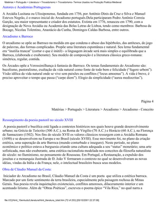 Matérias > Português > Literatura > Trovadorismo > Trovadorismo- Termos Usados na Produção Poética Medieval

Autores e Academias Portuguesas
A Arcádia Lusitana ou Ulissiponense, fundada em 1756, por Antônio Dinis da Cruz e Silva e Manuel
Esteves Negrão, é o marco inicial do Arcadismo português.Dela participaram Pedro Antônio Correia
Garção, seu maior representante e criador dos estatutos. Extinta em 1776, renasceu em 1790, com a
designação de Nova Arcádia ou Academia das Belas Letras de Lisboa, tendo como membros: Barbosa du
Bocage, Nicolau Tolentino, Anastácio da Cunha, Domingos Caldas Barbosa, entre outros.
Arcadismo x Barroco
O arcadismo se opõe ao Barroco na medida em que condena o abuso das hipérboles, das antíteses, do jogo
de palavras, das formas complicadas. Propõe uma literatura espontânea e natural. Seu lema fundamental
era “inutilia truncat” (cortar o que é inútil) - a linguagem árcade será mais simples e equilibrada que a
Barroca, (elaborada e exuberante). Seu modelo de composição é a literatura clássica greco-romana:
simétrica, regular, contida.
Os Árcades opõe a Verossimilhança à fantasia do Barroco. Os temas fundamentais do Arcadismo são:
bucolismo, pastoralismo, exaltação da vida natural como fonte de todo bem e felicidade (“fugere urbem”).
Visão idílica da vida natural onde se vive sem paixões ou conflitos (“locus amoenus”). A vida é breve, é
preciso aproveitar o tempo que passa (“carpe diem”). Elogio da simplicidade (“aurea mediocritas”).




                                                                                                               Página 4

                                                Matérias > Português > Literatura > Arcadismo > Arcadismo - Conceito


Ressurgimento da poesia pastoril no século XVIII
 A poesia pastoril e bucólica está ligada a contextos históricos nos quais houve grande desenvolvimento
urbano; na Grécia de Teócrito (300 A.C.), na Roma de Virgílio (70 A.C.) e Horácio (60 A.C.), na Florença
de Sannazzaro (1502). Nos fins do século XVII os valores clássicos ressurgem com a Arcádia Romana
(1690) e se desenvolvem na Europa e no Brasil (século XVIII). Esse movimento foi, no plano da criação
estética, uma superação da arte Barroca (mundo conturbado e inseguro). Neste período, no plano
econômico e político estava a burguesia criando uma cultura adequada a seu “status” monetário; uma arte
sofisticada, mas não exuberante, uma estética racionalista modelada nos conceitos da filosofia naturalista
do século: no Iluminismo, no pensamento de Rousseau. Em Portugal, a Restauração, a expulsão dos
jesuítas e a monarquia ilustrada de D. João V formaram o contexto no qual se desenvolveram as novas
idéias, vindas da Itália e da França; nele, o intelectual brasileiro busca seus modelos.
Obra de Cláudio Manuel da Costa:
 Iniciador do Arcadismo no Brasil, Cláudio Manuel da Costa é um poeta que utiliza a estética barroca.
Marcado por um forte sentimento da terra brasileira, especialmente pela paisagem rochosa de Minas
Gerais. Sua poesia revela inquietações existenciais, conflitos amorosos, dilaceramento interior e um
acentuado lirismo. Além de “Obras Poéticas”, escreveu o poema épico “Vila Rica,” no qual narra a


 file:///C|/html_10emtudo/Literatura/html_literatura_total.htm (72 of 253) [05/10/2001 22:37:08]
 
