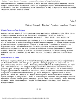 Matérias > Português > Literatura > Trovadorismo > Trovadorismo- Termos Usados na Produção Poética Medieval

expansão bandeirante, a exploração das minas de metais preciosos e a fundação de Ouro Preto. Descreve a
luta pela terra e os amores de uma índia, Gupeva, por um português; este é o primeiro livro nacional que
apresenta uma visão lírica do índio, integrando-o esteticamente no texto. O pseudônimo pastoril deCláudio
Manuel da Costa era Glauceste Saturnio.




                                                                                                               Página 5

                                                Matérias > Português > Literatura > Arcadismo > Arcadismo - Conceito

Obra de Tomás Antônio Gonzaga:
Gonzaga escreveu: Marília de Dirceu e Cartas Chilenas. O primeiro é um livro de poesias líricas, escrito
dentro dos moldes do Arcadismo que já anuncia em sua última parte posturas e inquietações
pré-românticas. Seus temas mais comuns são: “carpe diem,” “fugere urbem,” “aurea mediocritas”.
Gonzaga possui, um lirismo amoroso que o distingue de todos os escritores desse período. Sem a menor
nota de sensualismo ou paixão, sua concepção de amor é serena, burguesa. Usa um tom coloquial em seus
poemas, criando uma linguagem galante e singela. “Cartas Chilenas” é uma sátira ao governador da
Capitania de Minas, Luís da Cunha Menezes. São doze cartas que Critilo escreveu a Doroteu,
ridicularizando o governador do Chile, Fanfarrão Minésio, como um tirano sem escrúpulos. “Chilenas”
equivale a Mineiras e “Minésio” a Menezes. Escritas num estilo mordaz e expressivo, são um índice de
ideologia “ilustrada” de Gonzaga, um dos poetas que melhor realizou os cânones da poesia Árcade no
Brasil.
Obra de Basílio de Gama:
O Uraguai, sua principal obra, é, do ponto de vista de linguagem, bastante inovadora; é um poema épico
em decassílabos brancos (sem rima) que não apresenta a mitologia grega em sua composição. Seu
propósito inicial era criticar os jesuítas e defender a política do Marquês de Pombal; entretanto, ele rompe
com a intenção laudatória e cria uma poesia de grande qualidade, deslocando o foco da crítica para do
jesuitismo, para a exaltação do indígena e da razão natural.Esse livro defende a luta do índio contra os
europeus, apresentando um ponto de vista anticolonial, sendo a primeira obra literária no Brasil a assumir
esta postura. Esse poema épico narra a Guerra que moveu portugueses e espanhóis contra os índios e
jesuítas das Missões dos Sete Povos do Uruguai, em conseqüência do tratado de Madri, que transferiu
aquelas terras para os portugueses e a Colônia de Sacramento para a Espanha. Seus personagens principais
são: Gomes Freire de Andrada, general português; Cacambo e Sepé, chefes indígenas; Lindóia, amante de
Cacambo; Caitetu, irmão de Lindóia; Tanajura, feiticeira da tribo; Padre Baldo, jesuíta ambicioso;
Baldeta, seu filho.


                                                                      11_13




 file:///C|/html_10emtudo/Literatura/html_literatura_total.htm (73 of 253) [05/10/2001 22:37:08]
 