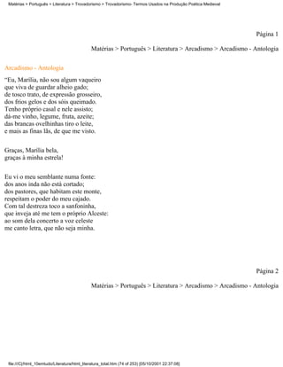 Matérias > Português > Literatura > Trovadorismo > Trovadorismo- Termos Usados na Produção Poética Medieval




                                                                                                               Página 1

                                              Matérias > Português > Literatura > Arcadismo > Arcadismo - Antologia

Arcadismo - Antologia
“Eu, Marília, não sou algum vaqueiro
que viva de guardar alheio gado;
de tosco trato, de expressão grosseiro,
dos frios gelos e dos sóis queimado.
Tenho próprio casal e nele assisto;
dá-me vinho, legume, fruta, azeite;
das brancas ovelhinhas tiro o leite,
e mais as finas lãs, de que me visto.

Graças, Marília bela,
graças à minha estrela!


Eu vi o meu semblante numa fonte:
dos anos inda não está cortado;
dos pastores, que habitam este monte,
respeitam o poder do meu cajado.
Com tal destreza toco a sanfoninha,
que inveja até me tem o próprio Alceste:
ao som dela concerto a voz celeste
me canto letra, que não seja minha.




                                                                                                               Página 2

                                              Matérias > Português > Literatura > Arcadismo > Arcadismo - Antologia




 file:///C|/html_10emtudo/Literatura/html_literatura_total.htm (74 of 253) [05/10/2001 22:37:08]
 