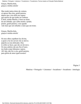 Matérias > Português > Literatura > Trovadorismo > Trovadorismo- Termos Usados na Produção Poética Medieval

Graças, Marília bela,
graças a minha estrela!

Mas tendo tantos dotes da ventura,
só apreço lhes dou, gentil pastora,
depois que o teu afeto me segura
que queres do que tenho ser senhora.
É bom, minha Marília, é bom ser dono
de um rebanho, que cubra monte e prado;
porém, gentil pastora, o teu agrado
vale mais que um rebanho e mais que um trono.

Graças, Marília bela,
graças à minha estrela!


Os teus olhos espalham luz divina,
a quem a luz do sol em vão se atreve;
papoila ou rosa delicada e fina
te cobre as faces, que são cor de neve.
Os teus cabelos são uns fios d’ouro;
teu lindo corpo bálsamos vapora.
Ah! não, não fez o céu, gentil pastora,
para glória de amor igual tesouro!




                                                                                                               Página 3

                                              Matérias > Português > Literatura > Arcadismo > Arcadismo - Antologia




 file:///C|/html_10emtudo/Literatura/html_literatura_total.htm (75 of 253) [05/10/2001 22:37:08]
 