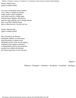 Matérias > Português > Literatura > Trovadorismo > Trovadorismo- Termos Usados na Produção Poética Medieval

Graças, Marília bela,
graças à minha estrela!

Leve-me a sementeira muito embora
o rio, sobre os campos levantado;
acabe, acabe a peste matadora,
sem deixar uma rês, o nédio gado.
Já destes bens, Marília, não preciso
nem me cega a paixão, que o mundo arrasta;
para viver feliz, Marília, basta
que os olhos movas, e me dês um riso.

Graças, Marília bela,
graças à minha estrela!


Irás a divertir-te na floresta,
sustentada, Marília, no meu braço;
aqui descansarei a quente sesta,
dormindo um leve sono em teu regaço;
enquanto a luta jogam os pastores,
e emparelhados correm nas campinas,
toucarei teus cabelos de boninas,
nos troncos gravarei os teus louvores.




                                                                                                               Página 4

                                              Matérias > Português > Literatura > Arcadismo > Arcadismo - Antologia




 file:///C|/html_10emtudo/Literatura/html_literatura_total.htm (76 of 253) [05/10/2001 22:37:08]
 