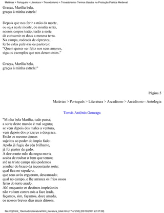 Matérias > Português > Literatura > Trovadorismo > Trovadorismo- Termos Usados na Produção Poética Medieval

Graças, Marília bela,
graças à minha estrela!

Depois que nos ferir a mão da morte,
ou seja neste monte, ou noutra serra,
nossos corpos terão, terão a sorte
de consumir os dous a mesma terra.
Na campa, rodeada de ciprestes,
lerão estas palavras os pastores:
“Quem quiser ser feliz nos seus amores,
siga os exemplos que nos deram estes.”

Graças, Marília bela,
graças à minha estrela!"




                                                                                                               Página 5

                                              Matérias > Português > Literatura > Arcadismo > Arcadismo - Antologia


                                                         Tomás Antônio Gonzaga
"Minha bela Marília, tudo passa;
a sorte deste mundo é mal segura;
se vem depois dos males a ventura,
vem depois dos prazeres a desgraça.
Estão os mesmo deuses
sujeitos ao poder do ímpio fado:
Apolo já fugiu do céu brilhante,
já foi pastor de gado.
A devorante mão da negra morte
acaba de roubar o bem que temos;
até na triste campa não podemos
zombar do braço da inconstante sorte:
qual fica no sepulcro,
que seus avós ergueram, descansado;
qual no campo, e lhe arranca os frios ossos
ferro do torto arado.
Ah! enquanto os destinos impiedosos
não voltam contra nós a face irada,
façamos, sim, façamos, doce amada,
os nossos breves dias mais ditosos.

 file:///C|/html_10emtudo/Literatura/html_literatura_total.htm (77 of 253) [05/10/2001 22:37:09]
 