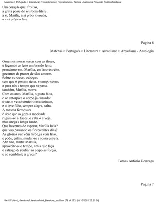 Matérias > Português > Literatura > Trovadorismo > Trovadorismo- Termos Usados na Produção Poética Medieval

Um coração que, frouxo,
a grata posse de seu bem difere,
a si, Marília, a si próprio rouba,
e a si próprio fere.




                                                                                                                     Página 6

                                              Matérias > Português > Literatura > Arcadismo > Arcadismo - Antologia

Ornemos nossas testas com as flores,
e façamos de feno um brando leito;
prendamo-nos, Marília, em laço estreito,
gozemos do prazer de sãos amores.
Sobre as nossas, cabeças,
sem que o possam deter, o tempo corre;
e para nós o tempo que se passa
também, Marília, morre.
Com os anos, Marília, o gosto falta,
e se entorpece o corpo já cansado:
triste, o velho cordeiro está deitado,
e o leve filho, sempre alegre, salta.
A mesma formosura
é dote que só goza a mocidade:
rugam-se as faces, o cabelo alveja,
mal chega a longa idade.
Que havemos de esperar, Marília bela?
que vão passando os florescentes dias?
As glórias que vêm tarde, já vem frias,
e pode, enfim, mudar-se a nossa estrela.
Ah! não, minha Marília,
aproveite-se o tempo, antes que faça
o estrago de roubar ao corpo as forças,
e ao semblante a graça!"
                                                                                                        Tomas Antônio Gonzaga




                                                                                                                     Página 7



 file:///C|/html_10emtudo/Literatura/html_literatura_total.htm (78 of 253) [05/10/2001 22:37:09]
 