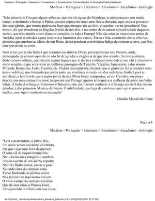 Matérias > Português > Literatura > Trovadorismo > Trovadorismo- Termos Usados na Produção Poética Medieval

                                              Matérias > Português > Literatura > Arcadismo > Arcadismo - Antologia

"Não permitiu o Céu que alguns influxos, que devi às águas do Mondego, se prosperassem por muito
tempo; e destinado a buscar a Pátria, que por espaço de cinco anos havia deixado, aqui, entre a grosseira
dos seus gênios, que menos pudera eu fazer que entregar-me ao ócio, e sepultar-me na ignorância! Que
menos, do que abandonar as fingidas Ninfas destes rios, e no centro deles adorar a preciosidade daqueles
metais, que têm atraído a este clima os corações de toda a Europa! Não são estas as venturosas praias da
Arcádia, onde o som das águas inspirava a harmonia dos versos. Turva e feia, a corrente destes ribeiros,
primeiro que arrebate as idéias de um Poeta, deixa ponderar a ambiciosa fadiga de minerar a terra, que lhes
tem pervertido as cores.
Bem creio que te não faltará que censurar nas minhas Obras, principalmente nas Pastoris, onde,
preocupado da comum opinião, te não há de agradar a elegância de que são ornadas. Sem te apartares
deste mesmo volume, encontrarás alguns lugares que te darão a conhecer como talvez me não é estranho o
estilo simples; e que sei avaliar as melhores passagens de Teócrito, Vergílio, Sanazzarro, e dos nossos
Miranda, Bernardes, Lobo, Camões etc. Pudera desculpar-me, dizendo que o gênio me fez propender mais
para o sublime; mas temendo que ainda neste me condenes o muito uso das metáforas, bastará para te
satisfazer; o lembrar-te que a maior partes destas Obras foram compostas; ou em Coimbra, ou pouco
depois, nos meus primeiros anos; tempo em que Portugal apenas principiava a melhorar de gosto nas belas
letras. A lição dos Gregos, Franceses e Italianos, sim, me fizeram conhecer a diferença sensível dos nossos
estudos, e dos primeiros Mestres da Poesia. É infelicidade, que haja de confessar que vejo e aprovo o
melhor, mas sigo o contrário na execução.'
                                                                                                        Cláudio Manuel da Costa




                                                                                                                       Página 8

                                              Matérias > Português > Literatura > Arcadismo > Arcadismo - Antologia

"Leia a posteridade, ó pátrio Rio,
Em meus versos teu nome celebrado,
Por que vejas uma hora despertado
O sono vil do esquecimento frio:
Não vês nas tuas margens o sombrio
Fresco assento de um álamo copado;
Não vês Ninfa cantar, pastar o gado
Na tarde clara do calmoso estio.
Turvo banhando as pálidas areias
Nas porções do riquíssimo tesouro
O vasto campo da ambição recreias.
Que de seus raios o Planeta louro,
Enriquecendo o influxo em tuas veias,

 file:///C|/html_10emtudo/Literatura/html_literatura_total.htm (79 of 253) [05/10/2001 22:37:09]
 
