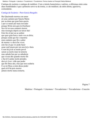 Matérias > Português > Literatura > Trovadorismo > Trovadorismo- Termos Usados na Produção Poética Medieval

Cantigas de escárnio e cantigas de maldizer. Com o intuito humorístico e satírico, a diferença entre estas
duas modalidades é que a primeira serve-se da ironia, e a de maldizer, da sátira direta, agressiva,
contundente.
Cantiga de Escárnio - Pero Garcia Burgalés
Rui Queimado morreu con amor
en seus cantares par Sancta Maria
por ua dona que gran bem queria
e por se meter por mais trovador
porque Ih'ela non quis [o] benfazer
fez-s'el en seus cantares morrer
mas ressurgiu depois ao tercer dia!
Esto fez-el por ua sa senhor
que quer gran bem e mais vos en diria;
porque cuida que faz i maestria
enos cantares que fêz a sabor
de morrer i e desi d'ar viver;
esto faz el que x'o pode fazer
amar outr'omem per ren non [n] o faria
E non há já de sa morte pavor
senon sa morte mais la temeria
mas sabede ben per sa sabedoria
que vivera dês quando morto fôr
e faz-[s'] cantar morte prender,
desi ar viver: vêde que poder
que Ihi Deus deu, mas que non cuidaria
E se mi Deus a mim desse poder
qual oi'el há pois morrer
jamais morte nunca temeria.




                                                                                                               Página 7

                                       Matérias > Português > Literatura > Trovadorismo > Trovadorismo - Conceito




 file:///C|/html_10emtudo/Literatura/html_literatura_total.htm (8 of 253) [05/10/2001 22:37:06]
 